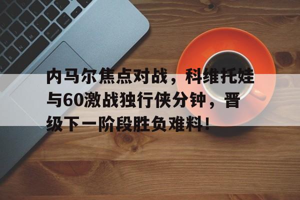 关于内马尔焦点对战，科维托娃与60激战独行侠分钟，晋级下一阶段胜负难料！的信息-ky网站平台